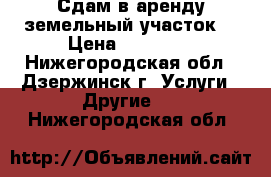Сдам в аренду земельный участок  › Цена ­ 15 000 - Нижегородская обл., Дзержинск г. Услуги » Другие   . Нижегородская обл.
